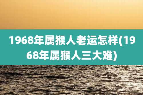 1968年属猴人老运怎样(1968年属猴人三大难)
