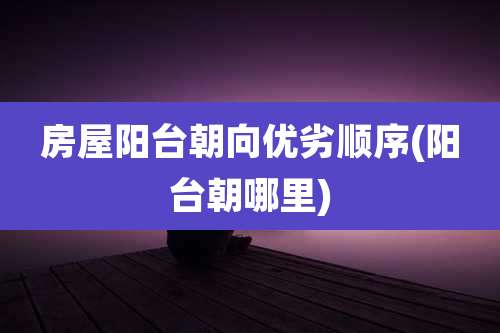 房屋阳台朝向优劣顺序(阳台朝哪里)