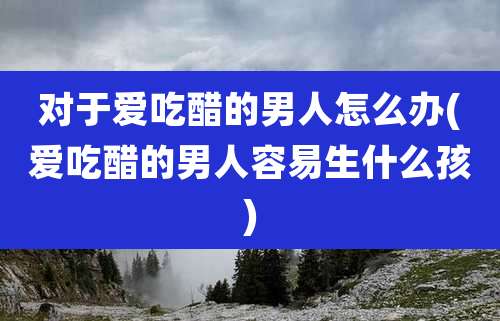 对于爱吃醋的男人怎么办(爱吃醋的男人容易生什么孩)