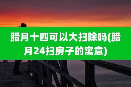 腊月十四可以大扫除吗(腊月24扫房子的寓意)