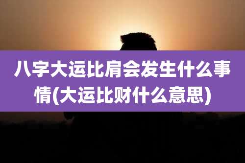 八字大运比肩会发生什么事情(大运比财什么意思)
