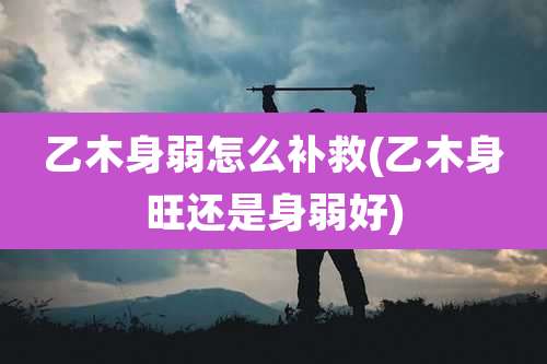 乙木身弱怎么补救(乙木身旺还是身弱好)