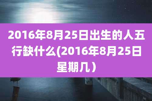 2016年8月25日出生的人五行缺什么(2016年8月25日星期几)