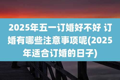 2025年五一订婚好不好 订婚有哪些注意事项呢(2025年适合订婚的日子)