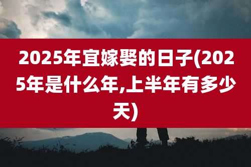 2025年宜嫁娶的日子(2025年是什么年,上半年有多少天)