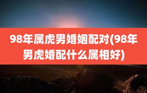 98年属虎男婚姻配对(98年男虎婚配什么属相好)