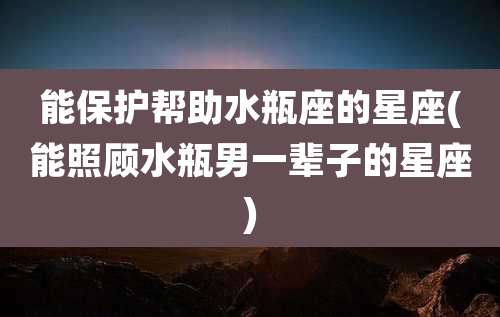 能保护帮助水瓶座的星座(能照顾水瓶男一辈子的星座)