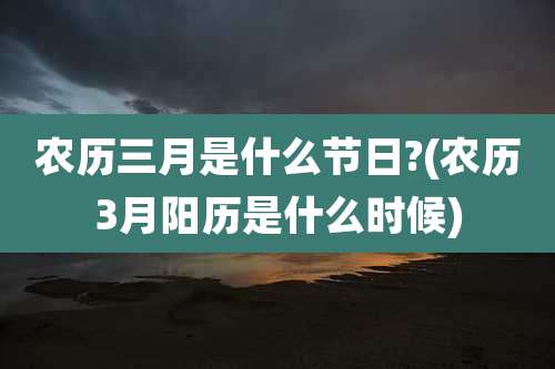 农历三月是什么节日?(农历3月阳历是什么时候)