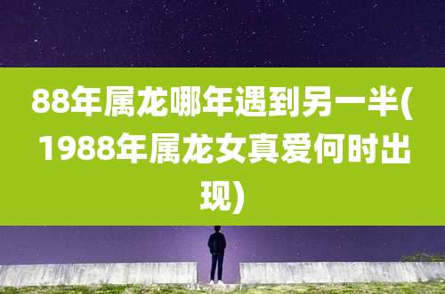 88年属龙哪年遇到另一半(1988年属龙女真爱何时出现)