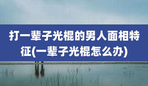 打一辈子光棍的男人面相特征(一辈子光棍怎么办)