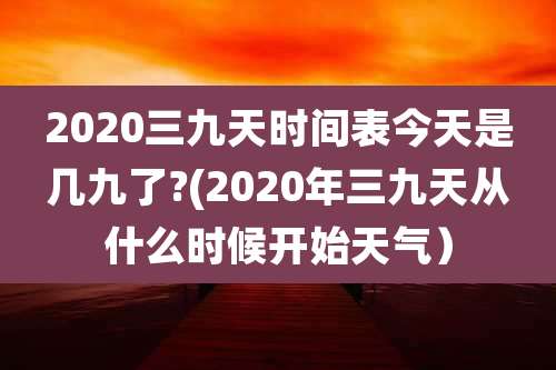 2020三九天时间表今天是几九了?(2020年三九天从什么时候开始天气）