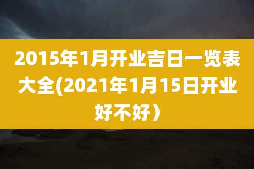 2015年1月开业吉日一览表大全(2021年1月15日开业好不好）