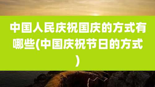 中国人民庆祝国庆的方式有哪些(中国庆祝节日的方式)