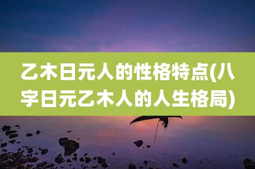 乙木日元人的性格特点(八字日元乙木人的人生格局)