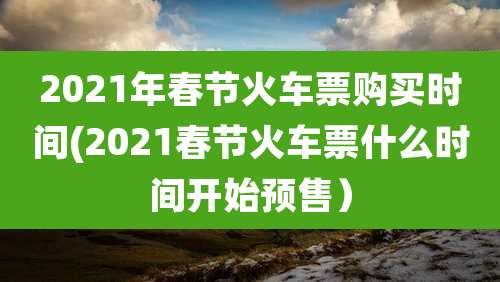 2021年春节火车票购买时间(2021春节火车票什么时间开始预售）