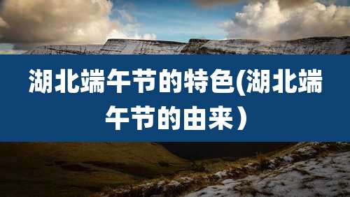 湖北端午节的特色(湖北端午节的由来）