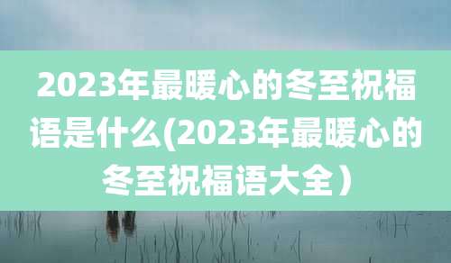 2023年最暖心的冬至祝福语是什么(2023年最暖心的冬至祝福语大全)