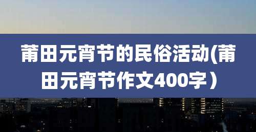 莆田元宵节的民俗活动(莆田元宵节作文400字)