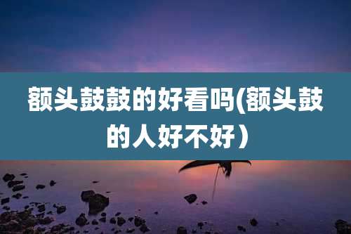 额头鼓鼓的好看吗(额头鼓的人好不好）