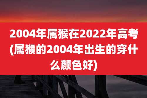 2004年属猴在2022年高考(属猴的2004年出生的穿什么颜色好)