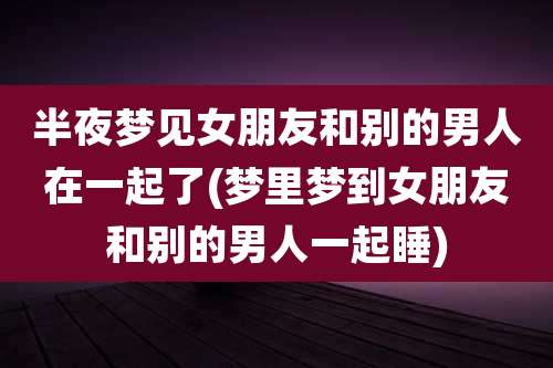 半夜梦见女朋友和别的男人在一起了(梦里梦到女朋友和别的男人一起睡)