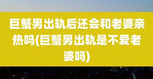 巨蟹男出轨后还会和老婆亲热吗(巨蟹男出轨是不爱老婆吗)