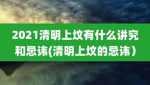 2021清明上坟有什么讲究和忌讳(清明上坟的忌讳）