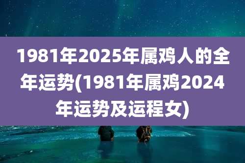 1981年2025年属鸡人的全年运势(1981年属鸡2024年运势及运程女)
