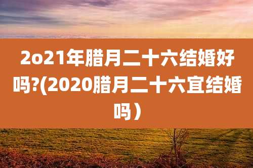 2o21年腊月二十六结婚好吗?(2020腊月二十六宜结婚吗）
