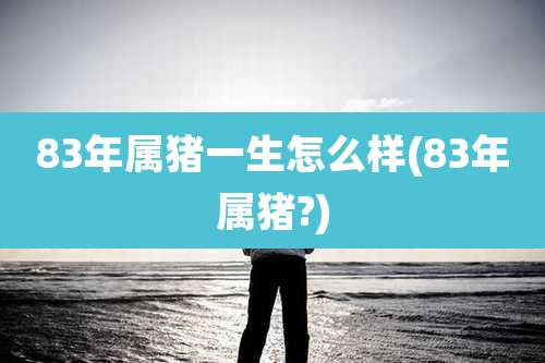 83年属猪一生怎么样(83年属猪?)