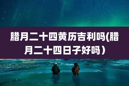 腊月二十四黄历吉利吗(腊月二十四日子好吗)