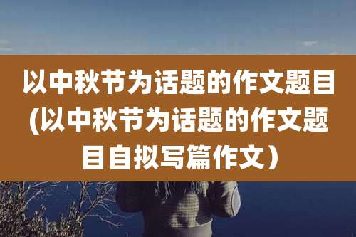 以中秋节为话题的作文题目(以中秋节为话题的作文题目自拟写篇作文）