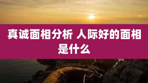 真诚面相分析 人际好的面相是什么