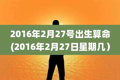 2016年2月27号出生算命(2016年2月27日星期几）