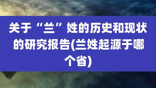 关于“兰”姓的历史和现状的研究报告(兰姓起源于哪个省)