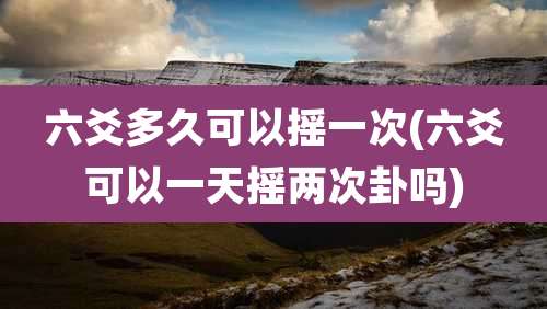 六爻多久可以摇一次(六爻可以一天摇两次卦吗)