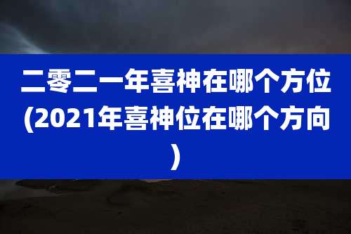 二零二一年喜神在哪个方位(2021年喜神位在哪个方向)