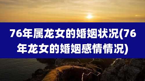 76年属龙女的婚姻状况(76年龙女的婚姻感情情况)