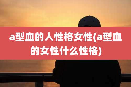 a型血的人性格女性(a型血的女性什么性格)