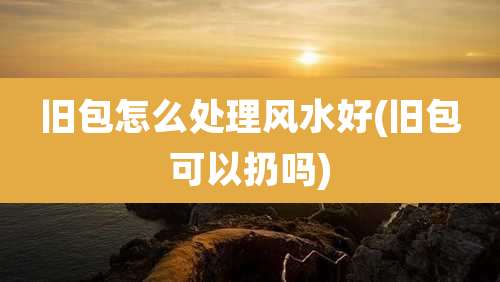 旧包怎么处理风水好(旧包可以扔吗)