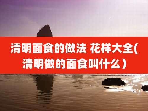 清明面食的做法 花样大全(清明做的面食叫什么)