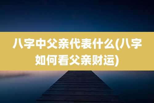 八字中父亲代表什么(八字如何看父亲财运)