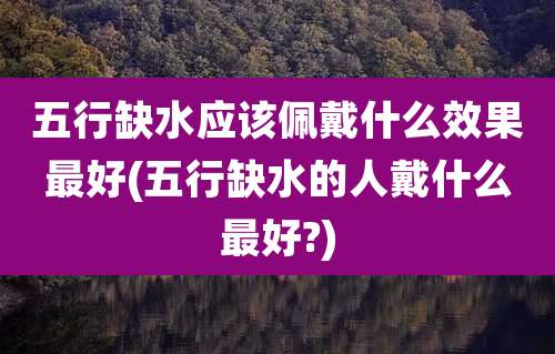 五行缺水应该佩戴什么效果最好(五行缺水的人戴什么最好?)