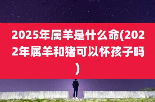 2025年属羊是什么命(2022年属羊和猪可以怀孩子吗)