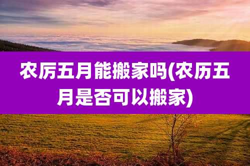 农厉五月能搬家吗(农历五月是否可以搬家)