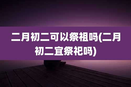二月初二可以祭祖吗(二月初二宜祭祀吗)