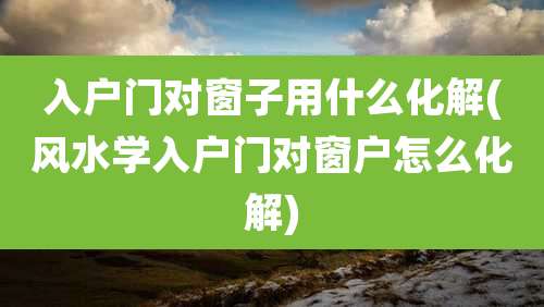 入户门对窗子用什么化解(风水学入户门对窗户怎么化解)