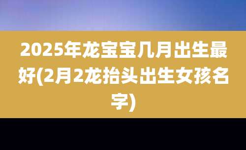 2025年龙宝宝几月出生最好(2月2龙抬头出生女孩名字)