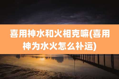 喜用神水和火相克嘛(喜用神为水火怎么补运)