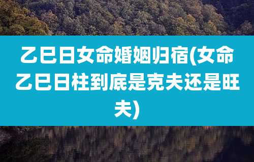 乙巳日女命婚姻归宿(女命乙巳日柱到底是克夫还是旺夫)